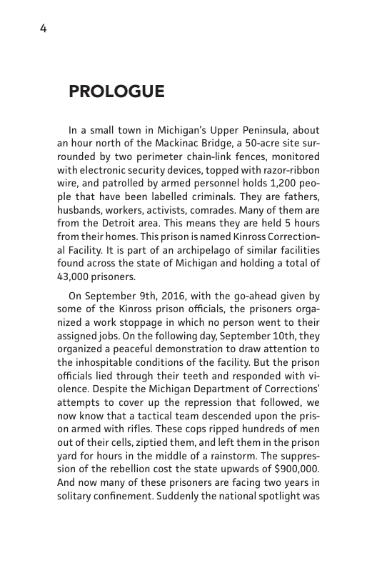 PROLOGUE  In a small town in Michigan’s Upper Peninsula, about an hour north of the Mackinac Bridge, a 50-acre site sur- rounded by two perimeter chain-link fences, monitored with electronic security devices, topped with razor-ribbon wire, and patrolled by armed personnel holds 1,200 peo- ple that have been labelled criminals. They are fathers, husbands, workers, activists, comrades. Many of them are from the Detroit area. This means they are held 5 hours from their homes. This prison is named Kinross Correction- al Facility. It is part of an archipelago of similar facilities found across the state of Michigan and holding a total of 43,000 prisoners.  On September 9th, 2016, with the go-ahead given by some of the Kinross prison officials, the prisoners orga- nized a work stoppage in which no person went to their assigned jobs. On the following day, September 10th, they organized a peaceful demonstration to draw attention to the inhospitable conditions of the facility. But the prison officials lied through their teeth and responded with vi- olence. Despite the Michigan Department of Corrections’ attempts to cover up the repression that followed, we now know that a tactical team descended upon the pris- on armed with rifles. These cops ripped hundreds of men out of their cells, ziptied them, and left them in the prison yard for hours in the middle of a rainstorm. The suppres- sion of the rebellion cost the state upwards of $900,000. And now many of these prisoners are facing two years in solitary confinement. Suddenly the national spotlight was  